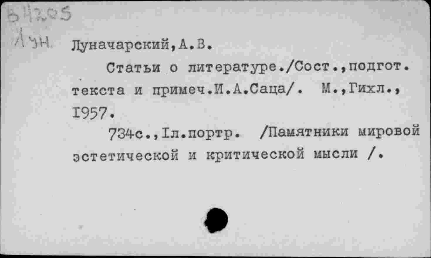 ﻿А'ЗЧ Луначарский, А. В.
Статьи о литературе./Сост.,подгот. текста и примеч.И.А.Саца/. М.,Гихл.» 1957.
734с.,Хл.портр. /Памятники мировой эстетической и критической мысли /•